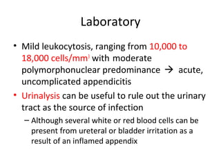 Laboratory
• Mild leukocytosis, ranging from 10,000 to
18,000 cells/mm3
with moderate
polymorphonuclear predominance  acute,
uncomplicated appendicitis
• Urinalysis can be useful to rule out the urinary
tract as the source of infection
– Although several white or red blood cells can be
present from ureteral or bladder irritation as a
result of an inflamed appendix
 