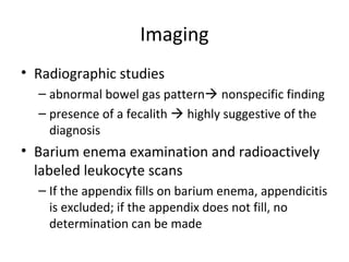 Imaging
• Radiographic studies
– abnormal bowel gas pattern nonspecific finding
– presence of a fecalith  highly suggestive of the
diagnosis
• Barium enema examination and radioactively
labeled leukocyte scans
– If the appendix fills on barium enema, appendicitis
is excluded; if the appendix does not fill, no
determination can be made
 