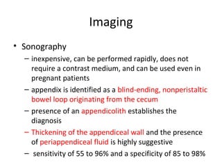 Imaging
• Sonography
– inexpensive, can be performed rapidly, does not
require a contrast medium, and can be used even in
pregnant patients
– appendix is identified as a blind-ending, nonperistaltic
bowel loop originating from the cecum
– presence of an appendicolith establishes the
diagnosis
– Thickening of the appendiceal wall and the presence
of periappendiceal fluid is highly suggestive
– sensitivity of 55 to 96% and a specificity of 85 to 98%
 