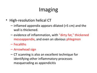 Imaging
• High-resolution helical CT
– inflamed appendix appears dilated (>5 cm) and the
wall is thickened.
– evidence of inflammation, with "dirty fat," thickened
mesoappendix, and even an obvious phlegmon
– Fecaliths
– Arrowhead sign
– CT scanning is also an excellent technique for
identifying other inflammatory processes
masquerading as appendicitis
 