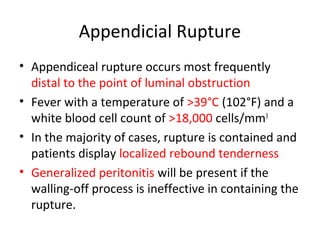 Appendicial Rupture
• Appendiceal rupture occurs most frequently
distal to the point of luminal obstruction
• Fever with a temperature of >39°C (102°F) and a
white blood cell count of >18,000 cells/mm3
• In the majority of cases, rupture is contained and
patients display localized rebound tenderness
• Generalized peritonitis will be present if the
walling-off process is ineffective in containing the
rupture.
 