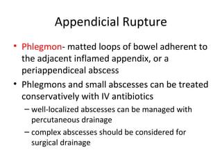 Appendicial Rupture
• Phlegmon- matted loops of bowel adherent to
the adjacent inflamed appendix, or a
periappendiceal abscess
• Phlegmons and small abscesses can be treated
conservatively with IV antibiotics
– well-localized abscesses can be managed with
percutaneous drainage
– complex abscesses should be considered for
surgical drainage
 