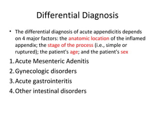 Differential Diagnosis
• The differential diagnosis of acute appendicitis depends
on 4 major factors: the anatomic location of the inflamed
appendix; the stage of the process (i.e., simple or
ruptured); the patient's age; and the patient's sex
1.Acute Mesenteric Adenitis
2.Gynecologic disorders
3.Acute gastrointeritis
4.Other intestinal disorders
 
