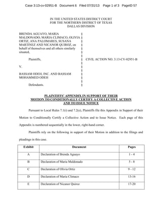 IN THE UNITED STATES DISTRICT COURT
FOR THE NORTHERN DISTRICT OF TEXAS
DALLAS DIVISION
BRENDA AGUAYO, MARIA
MALDONADO, MARIA CLIMACO, OLIVIA
ORTIZ, ANA PALOMARES, SUSANA
MARTINEZ AND NICANOR QUIROZ, on
behalf of themselves and all others similarly
situated,
Plaintiffs,
V.
BASSAM ODEH, INC. AND BASSAM
MOHAMMED ODEH
Defendants.
§
§
§
§
§
§
§
§
§
§
§
§
§
§
§
CIVIL ACTION NO. 3:13-CV-02951-B
PLAINTIFFS’ APPENDIX IN SUPPORT OF THEIR
MOTION TO CONDITIONALLY CERTIFY A COLLECTIVE ACTION
AND TO ISSUE NOTICE
Pursuant to Local Rules 7.1(i) and 7.2(e), Plaintiffs file this Appendix in Support of their
Motion to Conditionally Certify a Collective Action and to Issue Notice. Each page of this
Appendix is numbered sequentially in the lower, right-hand corner.
Plaintiffs rely on the following in support of their Motion in addition to the filings and
pleadings in this case.
Exhibit Document Pages
A Declaration of Brenda Aguayo 1 - 4
B Declaration of Maria Maldonado 5 - 8
C Declaration of Olivia Ortiz 9 - 12
D Declaration of Maria Climaco 13-16
E Declaration of Nicanor Quiroz 17-20
Case 3:13-cv-02951-B Document 6 Filed 07/31/13 Page 1 of 3 PageID 57
 