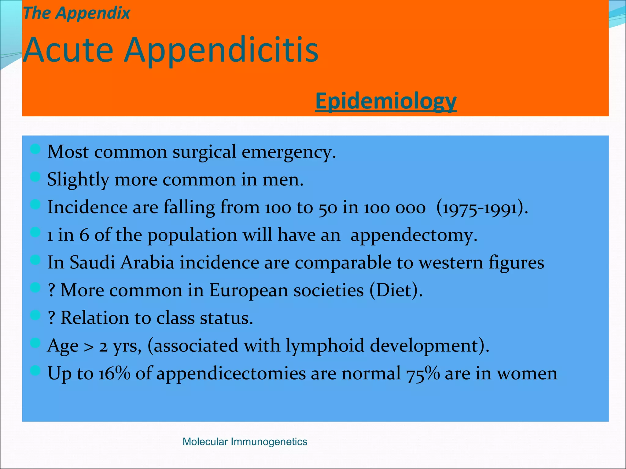 The Appendix
Acute Appendicitis
Epidemiology
Most common surgical emergency.
Slightly more common in men.
Incidence are falling from 100 to 50 in 100 000 (1975-1991).
1 in 6 of the population will have an appendectomy.
In Saudi Arabia incidence are comparable to western figures
? More common in European societies (Diet).
? Relation to class status.
Age > 2 yrs, (associated with lymphoid development).
Up to 16% of appendicectomies are normal 75% are in women
Molecular Immunogenetics
 