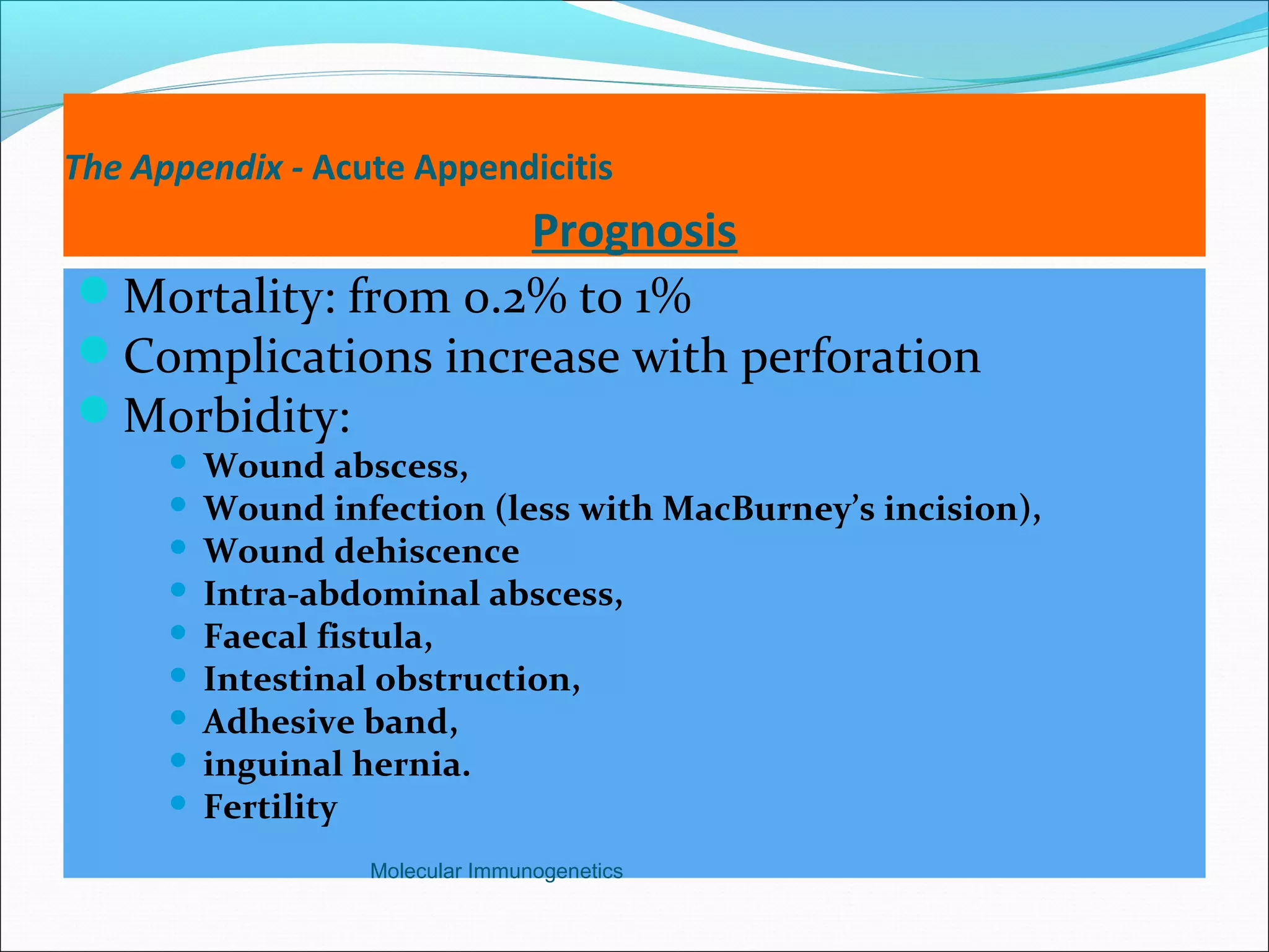 The Appendix - Acute Appendicitis
Prognosis
Mortality: from 0.2% to 1%
Complications increase with perforation
Morbidity:
 Wound abscess,
 Wound infection (less with MacBurney’s incision),
 Wound dehiscence
 Intra-abdominal abscess,
 Faecal fistula,
 Intestinal obstruction,
 Adhesive band,
 inguinal hernia.
 Fertility
Molecular Immunogenetics
 