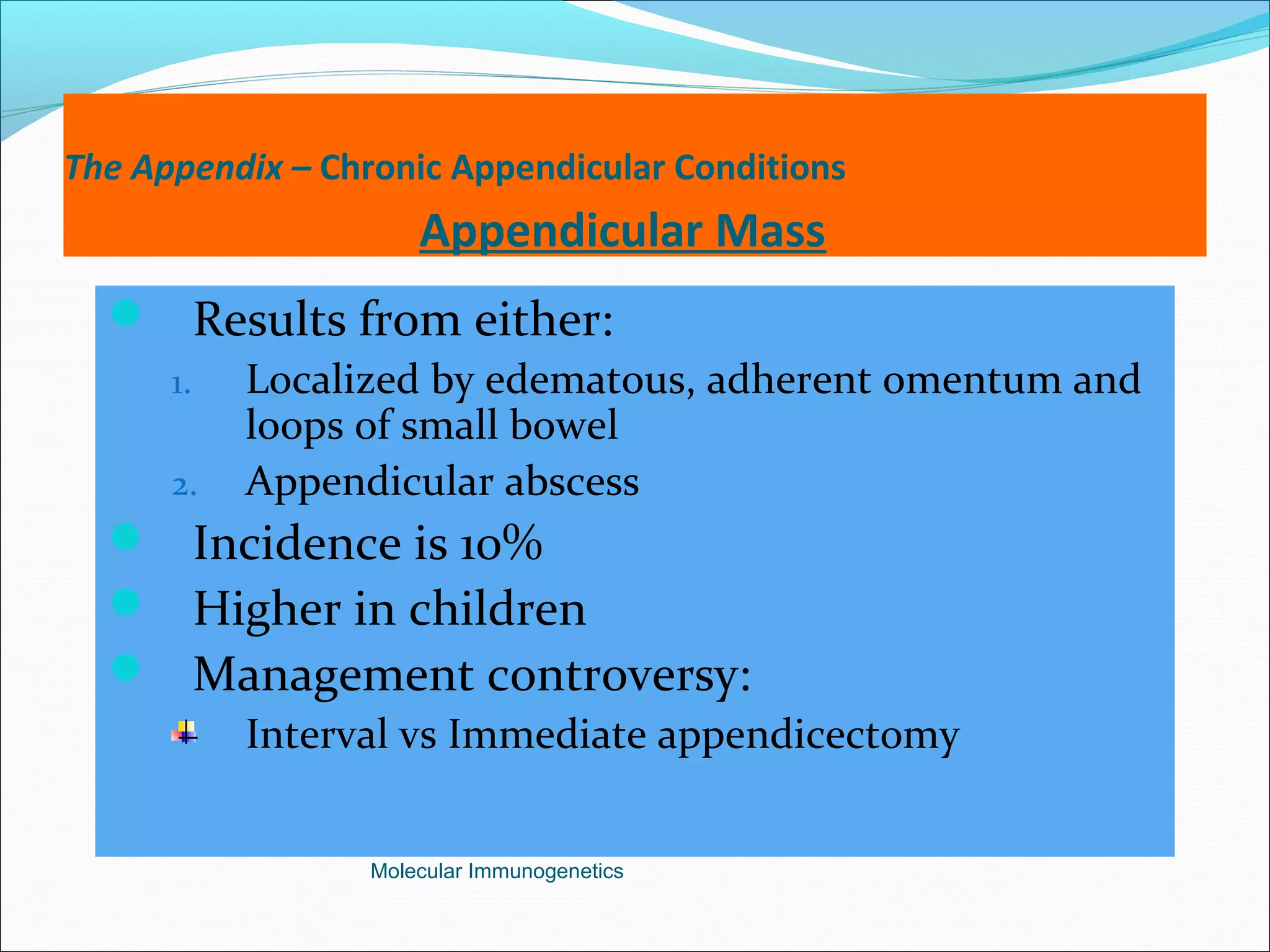 The Appendix – Chronic Appendicular Conditions
Appendicular Mass
 Results from either:
1. Localized by edematous, adherent omentum and
loops of small bowel
2. Appendicular abscess
 Incidence is 10%
 Higher in children
 Management controversy:
Interval vs Immediate appendicectomy
Molecular Immunogenetics
 