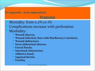 The Appendix - Acute Appendicitis
Prognosis
Mortality: from 0.2% to 1%
Complications increase with perforation
Morbidity:
 Wound abscess,
 Wound infection (less with MacBurney’s incision),
 Wound dehiscence
 Intra-abdominal abscess,
 Faecal fistula,
 Intestinal obstruction,
 Adhesive band,
 inguinal hernia.
 Fertility
Molecular Immunogenetics
 