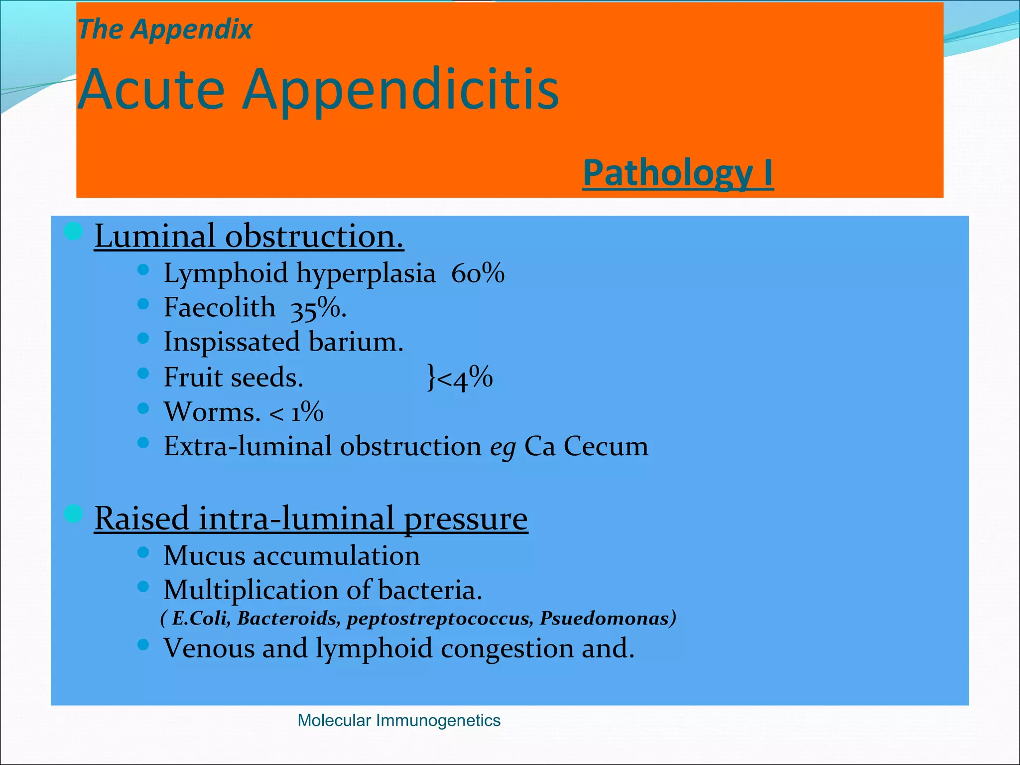The Appendix
Acute Appendicitis
Pathology I
Luminal obstruction.
 Lymphoid hyperplasia 60%
 Faecolith 35%.
 Inspissated barium.
 Fruit seeds. }<4%
 Worms. < 1%
 Extra-luminal obstruction eg Ca Cecum
Raised intra-luminal pressure
 Mucus accumulation
 Multiplication of bacteria.
( E.Coli, Bacteroids, peptostreptococcus, Psuedomonas)
 Venous and lymphoid congestion and.
Molecular Immunogenetics
 