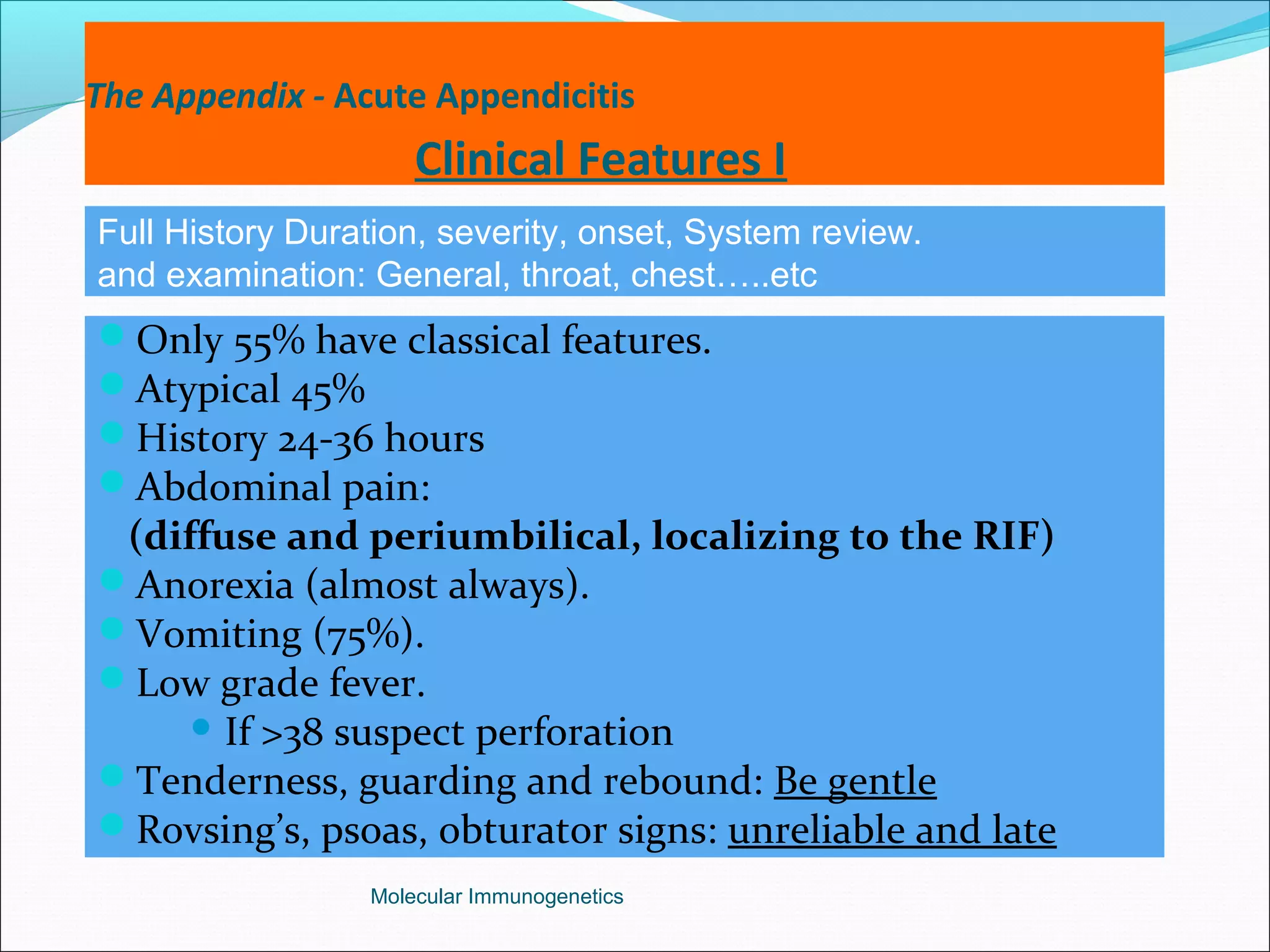 The Appendix - Acute Appendicitis
Clinical Features I
Only 55% have classical features.
Atypical 45%
History 24-36 hours
Abdominal pain:
(diffuse and periumbilical, localizing to the RIF)
Anorexia (almost always).
Vomiting (75%).
Low grade fever.
 If >38 suspect perforation
Tenderness, guarding and rebound: Be gentle
Rovsing’s, psoas, obturator signs: unreliable and late
Molecular Immunogenetics
Full History Duration, severity, onset, System review.
and examination: General, throat, chest…..etc
 