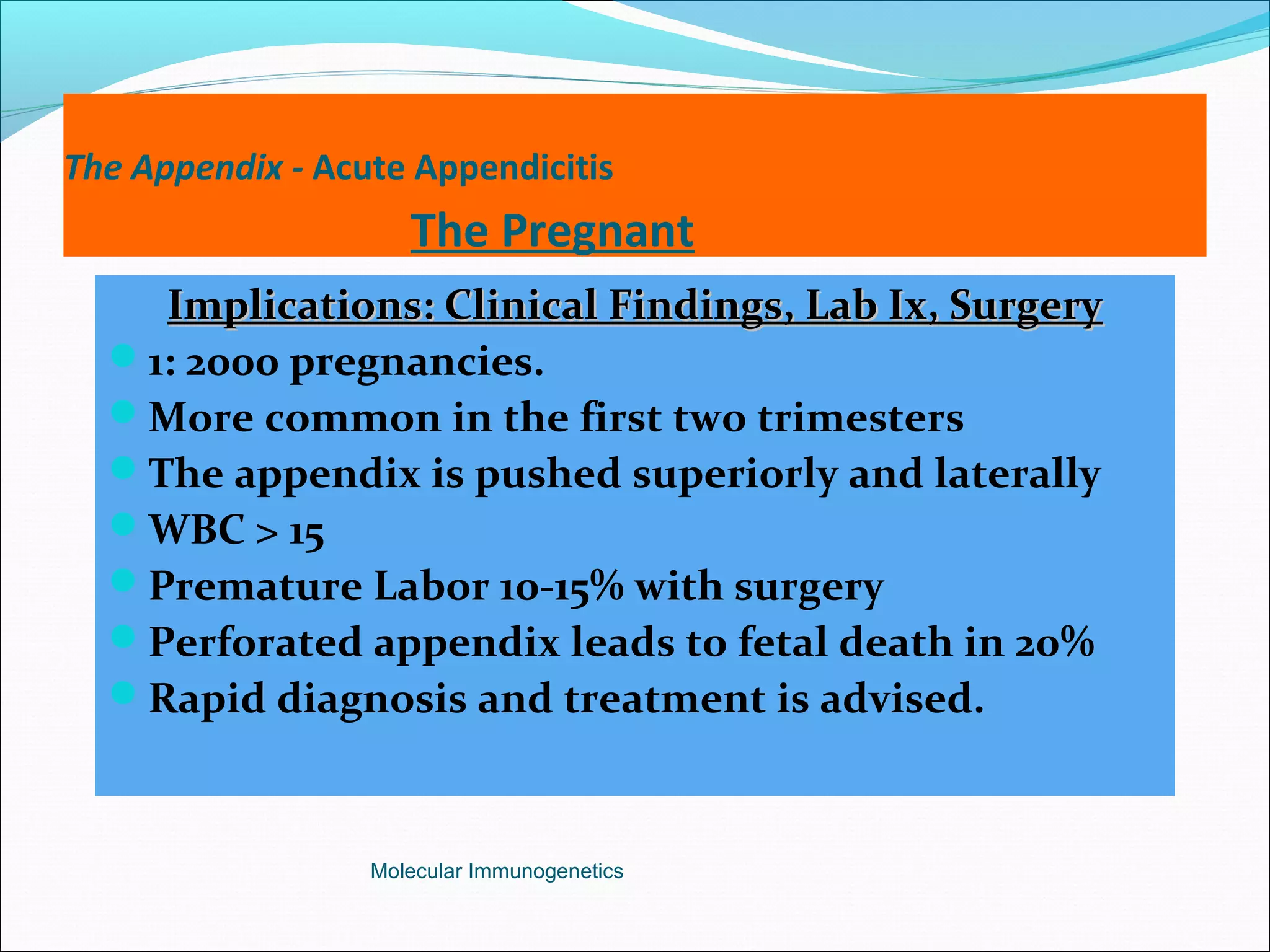 The Appendix - Acute Appendicitis
The Pregnant
Implications: Clinical Findings, Lab Ix, SurgeryImplications: Clinical Findings, Lab Ix, Surgery
1: 2000 pregnancies.
More common in the first two trimesters
The appendix is pushed superiorly and laterally
WBC > 15
Premature Labor 10-15% with surgery
Perforated appendix leads to fetal death in 20%
Rapid diagnosis and treatment is advised.
Molecular Immunogenetics
 