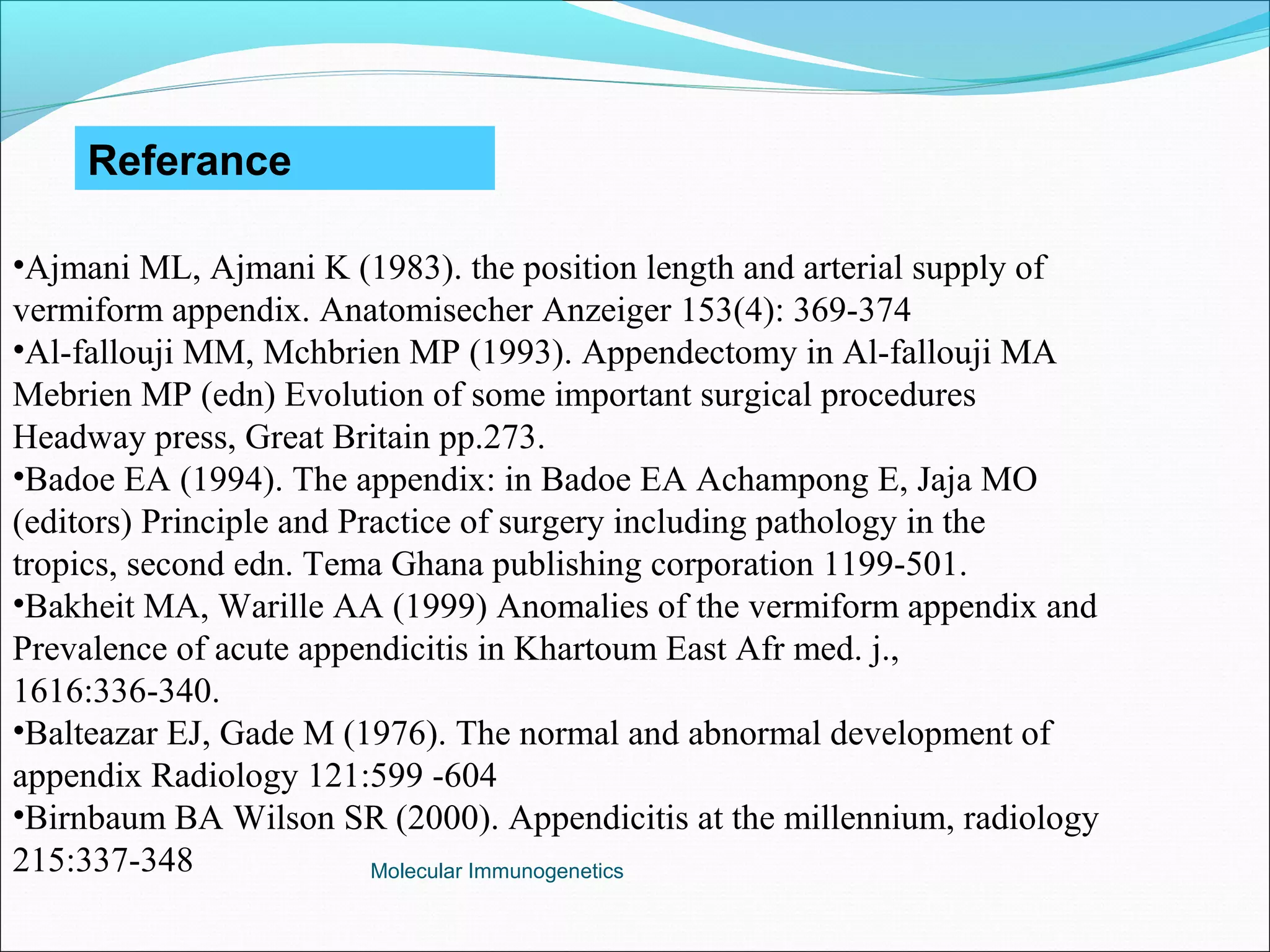 Molecular Immunogenetics
Referance
•Ajmani ML, Ajmani K (1983). the position length and arterial supply of
vermiform appendix. Anatomisecher Anzeiger 153(4): 369-374
•Al-fallouji MM, Mchbrien MP (1993). Appendectomy in Al-fallouji MA
Mebrien MP (edn) Evolution of some important surgical procedures
Headway press, Great Britain pp.273.
•Badoe EA (1994). The appendix: in Badoe EA Achampong E, Jaja MO
(editors) Principle and Practice of surgery including pathology in the
tropics, second edn. Tema Ghana publishing corporation 1199-501.
•Bakheit MA, Warille AA (1999) Anomalies of the vermiform appendix and
Prevalence of acute appendicitis in Khartoum East Afr med. j.,
1616:336-340.
•Balteazar EJ, Gade M (1976). The normal and abnormal development of
appendix Radiology 121:599 -604
•Birnbaum BA Wilson SR (2000). Appendicitis at the millennium, radiology
215:337-348
 