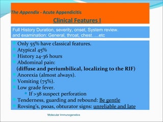 The Appendix - Acute Appendicitis
Clinical Features I
Only 55% have classical features.
Atypical 45%
History 24-36 hours
Abdominal pain:
(diffuse and periumbilical, localizing to the RIF)
Anorexia (almost always).
Vomiting (75%).
Low grade fever.
 If >38 suspect perforation
Tenderness, guarding and rebound: Be gentle
Rovsing’s, psoas, obturator signs: unreliable and late
Molecular Immunogenetics
Full History Duration, severity, onset, System review.
and examination: General, throat, chest…..etc
 