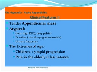 The Appendix - Acute Appendicitis
Clinical Features II
Tender Appendicular mass
Atypical:
 (loin, high RUQ, deep pelvic)
 Diarrhea ( not always gastroenteritis)
 Urinary frequency
The Extremes of Age:
Children < 5 rapid progression
Pain in the elderly is less intense
Molecular Immunogenetics
 