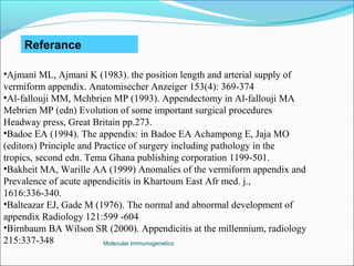 Molecular Immunogenetics
Referance
•Ajmani ML, Ajmani K (1983). the position length and arterial supply of
vermiform appendix. Anatomisecher Anzeiger 153(4): 369-374
•Al-fallouji MM, Mchbrien MP (1993). Appendectomy in Al-fallouji MA
Mebrien MP (edn) Evolution of some important surgical procedures
Headway press, Great Britain pp.273.
•Badoe EA (1994). The appendix: in Badoe EA Achampong E, Jaja MO
(editors) Principle and Practice of surgery including pathology in the
tropics, second edn. Tema Ghana publishing corporation 1199-501.
•Bakheit MA, Warille AA (1999) Anomalies of the vermiform appendix and
Prevalence of acute appendicitis in Khartoum East Afr med. j.,
1616:336-340.
•Balteazar EJ, Gade M (1976). The normal and abnormal development of
appendix Radiology 121:599 -604
•Birnbaum BA Wilson SR (2000). Appendicitis at the millennium, radiology
215:337-348
 