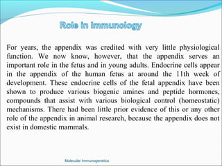 Molecular Immunogenetics
For years, the appendix was credited with very little physiological
function. We now know, however, that the appendix serves an
important role in the fetus and in young adults. Endocrine cells appear
in the appendix of the human fetus at around the 11th week of
development. These endocrine cells of the fetal appendix have been
shown to produce various biogenic amines and peptide hormones,
compounds that assist with various biological control (homeostatic)
mechanisms. There had been little prior evidence of this or any other
role of the appendix in animal research, because the appendix does not
exist in domestic mammals.
 