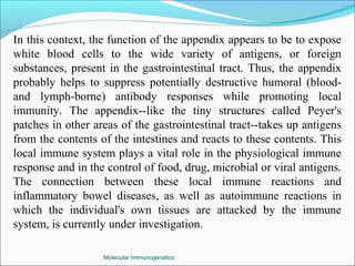 Molecular Immunogenetics
In this context, the function of the appendix appears to be to expose
white blood cells to the wide variety of antigens, or foreign
substances, present in the gastrointestinal tract. Thus, the appendix
probably helps to suppress potentially destructive humoral (blood-
and lymph-borne) antibody responses while promoting local
immunity. The appendix--like the tiny structures called Peyer's
patches in other areas of the gastrointestinal tract--takes up antigens
from the contents of the intestines and reacts to these contents. This
local immune system plays a vital role in the physiological immune
response and in the control of food, drug, microbial or viral antigens.
The connection between these local immune reactions and
inflammatory bowel diseases, as well as autoimmune reactions in
which the individual's own tissues are attacked by the immune
system, is currently under investigation.
 