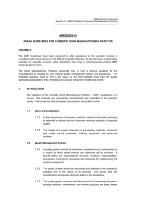 ASEAN Cosmetic Documents
Appendix VI – ASEAN Guidelines for Cosmetic Good Manufacturing Practice
______________________________________________________________
1
APPENDIX VI
ASEAN GUIDELINES FOR COSMETIC GOOD MANUFACTURING PRACTICE
PREAMBLE
The GMP Guidelines have been produced to offer assistance to the cosmetic industry in
compliance with the provisions of the ASEAN Cosmetic Directive. As this document is particularly
intended for cosmetic products, clear delineation from drug or pharmaceutical product GMP
should be kept in mind.
The Good Manufacturing Practices presented here is only a general guideline for the
manufacturers to develop its own internal quality management system and procedures. The
important objective must be met in any case, i.e. the final products must meet the quality
standards appropriate to their intended use to assure consumer’s health and benefit.
1. INTRODUCTION
The objective of the Cosmetic Good Manufacturing Practice ( GMP ) guidelines is to
ensure that products are consistently manufactured and controlled to the specified
quality. It is concerned with all aspects of production and quality control.
1.1 General Consideration
1.1.1 In the manufacture of cosmetic products, overall control and monitoring
is essential to ensure that the consumer receives products of specified
quality.
1.1.2 The quality of a product depends on the starting materials, production
and quality control processes, building, equipment and personnel
involved.
1.2 Quality Management System
1.2.1 A quality system should be developed, established and implemented as
a means by which stated policies and objectives will be achieved. It
should define the organisational structure, functions, responsibilities,
procedures, instructions, processes and resources for implementing the
quality management.
1.2.2 The quality system should be structured and adapted to the company’s
activities and to the nature of its products and should take into
consideration appropriate elements stated in this Guidelines.
1.2.3 The quality system operation should ensure that if necessary, samples of
starting materials, intermediate, and finished products are taken, tested
 