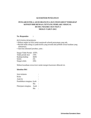 KUESIONER PENELITIAN
PENGARUH POLA ASUH ORANGTUA DAN PEER GROUP TERHADAP
KONSEP DIRI REMAJA TENTANG PERILAKU SEKSUAL
DI SMA NEGERI 2 DAN MAN 2
MEDAN TAHUN 2012
No. Responden :
PETUNJUK PENGISIAN:
• Mohon angket ini diisi untuk menjawab seluruh pernyataan yang ada.
• Berilah tanda silang (x) pada kolom yang tersedia dan pilihlah sesuai keadaan yang
sebenarnya.
• Ada lima alternatif jawaban, yaitu :
Sangat Tidak Pernah (STP)
Tidak pernah skor (TP)
Kadang-kadang (KD)
Selalu (S)
Sangat selalu (SS)
Mohon kesediaan siswa/siswi untuk mengisi kuesioner dibawah ini.
Identitas Diri
Jenis kelamin :
Kelas :
Anak ke :
Pendidikan orangtua; Ayah :
Ibu :
Pekerjaan orangtua; Ayah :
Ibu :
Universitas Sumatera Utara
 