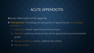 ACUTE APPENDICITIS
Acute inflammation of the appendix
 Pathogenesis: The etiology and pathogenesis of appendicitis are not completely
understood
I. Obstruction: fecalith, hypertrophied lymphoid tissue
II. Distention: continuing normal secretion by the appendiceal mucosa and bacterial
growth
III. Vascular compromise: venous, capillaries then arterial
IV. Bacterial invasion
 