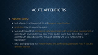 ACUTE APPENDICITIS
 Natural History:
 Not all patients with appendicitis will progress to perforation
 resolution may be a common event
 two randomized trials comparing early laparoscopy with conservative management of
patients with acute abdominal pain. These studies found three to five times more
patients with appendicitis in the group of patients who were randomized to
laparoscopy
 it has been proposed that nonperforated and perforated appendicitis may, in fact, be
different diseases
 