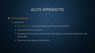 ACUTE APPENDICITIS
 Clinical Features:
 Symptoms:
 Migrating Pain: start periumbilical and shift to the RLQ/RIF
 Nausea, Vomiting, Anorexia
 Sensation of obstipation prior to the onset of pain and feel that defecation will
bring relief
 Diarrhea: especially with perforation
 