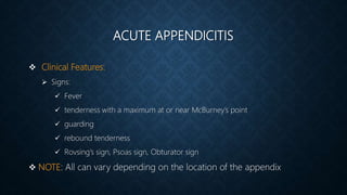 ACUTE APPENDICITIS
 Clinical Features:
 Signs:
 Fever
 tenderness with a maximum at or near McBurney’s point
 guarding
 rebound tenderness
 Rovsing’s sign, Psoas sign, Obturator sign
 NOTE: All can vary depending on the location of the appendix
 