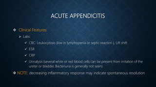 ACUTE APPENDICITIS
 Clinical Features:
 Labs:
 CBC: Leukocytosis (low in lymphopenia or septic reaction ), Lift shift
 ESR
 CRP
 Urinalysis (several white or red blood cells can be present from irritation of the
ureter or bladder, Bacteriuria is generally not seen)
 NOTE: decreasing inflammatory response may indicate spontaneous resolution
 