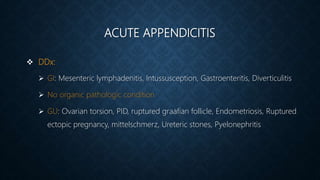 ACUTE APPENDICITIS
 DDx:
 GI: Mesenteric lymphadenitis, Intussusception, Gastroenteritis, Diverticulitis
 No organic pathologic condition
 GU: Ovarian torsion, PID, ruptured graafian follicle, Endometriosis, Ruptured
ectopic pregnancy, mittelschmerz, Ureteric stones, Pyelonephritis
 