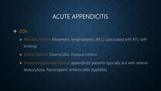 ACUTE APPENDICITIS
 DDx:
 Pediatric Patient: Mesenteric lymphadenitis (M.C) (associated with RTI, Self-
limiting)
 Elderly Patient: Diverticulitis, Invasive tumors
 Immunosuppressed Patient: appendicitis presents typically, but with relative
leukocytosis, Neutropenic enterocolitis (typhlitis)
 