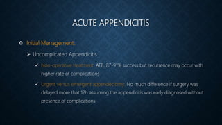 ACUTE APPENDICITIS
 Initial Management:
 Uncomplicated Appendicitis
 Non-operative treatment: ATB, 87-91% success but recurrence may occur with
higher rate of complications
 Urgent versus emergent appendectomy: No much difference if surgery was
delayed more that 12h assuming the appendicitis was early diagnosed without
presence of complications
 