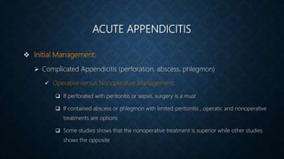 ACUTE APPENDICITIS
 Initial Management:
 Complicated Appendicitis (perforation, abscess, phlegmon)
 Operative versus Nonoperative Management:
 If perforated with peritonitis or sepsis, surgery is a must
 If contained abscess or phlegmon with limited peritonitis , operatic and nonoperative
treatments are options
 Some studies shows that the nonoperative treatment is superior while other studies
shows the opposite
 