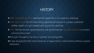 HISTORY
1492: Leonardo da Vinci depicted the appendix in his anatomic drawings
1544: Jean Fernel for first describing appendiceal disease in a paper published
After death of a girl treated with quince for diarrhea
1736: The first known appendectomy was performed by Claudius Amyand in London
During hernia repair
RLQ pain Thought to be due to typhlitis and perityphlitis
It was recognized that most instances of appendicitis could resolve without surgical
treatment
 