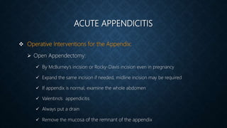 ACUTE APPENDICITIS
 Operative Interventions for the Appendix:
 Open Appendectomy:
 By McBurney’s incision or Rocky-Davis incision even in pregnancy
 Expand the same incision if needed, midline incision may be required
 If appendix is normal, examine the whole abdomen
 Valentino’s appendicitis
 Always put a drain
 Remove the mucosa of the remnant of the appendix
 