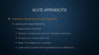 ACUTE APPENDICITIS
 Operative Interventions for the Appendix:
 Laparoscopic Appendectomy:
 Appendiceal critical view
 Reduces in hospital stay, pain, scar formation and hernia
 Increase cost, intraoperative time
 Better if the diagnosis is in question
 Laparoscopic Single-Incision Appendectomy (no difference)
 