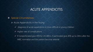 ACUTE APPENDICITIS
 Special Circumstances:
 Acute Appendicitis in the Young:
 diagnosis of acute appendicitis is more difficult in young children
 Higher rate of complications
 If nonperforated give ATB for 24-48hrs, if perforated give ATB up to 24hrs after the
WBC normalize and the patient become afebrile
 