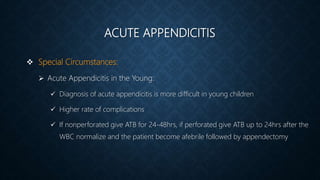 ACUTE APPENDICITIS
 Special Circumstances:
 Acute Appendicitis in the Young:
 Diagnosis of acute appendicitis is more difficult in young children
 Higher rate of complications
 If nonperforated give ATB for 24-48hrs, if perforated give ATB up to 24hrs after the
WBC normalize and the patient become afebrile followed by appendectomy
 