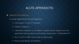 ACUTE APPENDICITIS
 Special Circumstances:
 Acute Appendicitis during Pregnancy:
 Commonly in 1st and 2nd trimesters
 Harder to diagnose
 Laboratory evaluation is not helpful in establishing the diagnosis of acute
appendicitis during pregnancy (physiologic leukocytosis “>16,000cell/mm3”)
 No CT, do US or MRI, if still unclear do laparoscopy
 Risk for early delivery and fetal loss
 