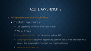 ACUTE APPENDICITIS
 Postoperative care and complications:
 Complicated appendectomy:
 Diet depending on clinical exam (ileus or not)
 ATB for 4-7 days
 Surgical site infection: open the incision, culture, I&D
 Stump Appendicitis: recurrent appendicitis approximately 9 years after their initial
surgery due to incomplete resection, may require colectomy
 Incidental appendectomy:
 