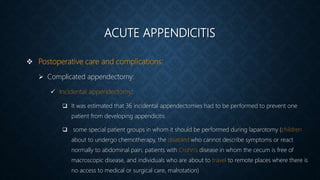 ACUTE APPENDICITIS
 Postoperative care and complications:
 Complicated appendectomy:
 Incidental appendectomy:
 It was estimated that 36 incidental appendectomies had to be performed to prevent one
patient from developing appendicitis
 some special patient groups in whom it should be performed during laparotomy (children
about to undergo chemotherapy, the disabled who cannot describe symptoms or react
normally to abdominal pain, patients with Crohn’s disease in whom the cecum is free of
macroscopic disease, and individuals who are about to travel to remote places where there is
no access to medical or surgical care, malrotation)
 