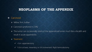 NEOPLASMS OF THE APPENDIX
 Carcinoid:
 Yellow, firm, bulbar
 Carcinoid syndrome in 2.9%
 The tumor can occasionally obstruct the appendiceal lumen much like a fecalith and
result in acute appendicitis
 Treatment:
 <1cm: appendectomy
 1-2cm at base, mesentery or LN involvement: Right hemicolectomy
 