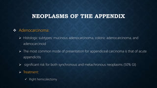 NEOPLASMS OF THE APPENDIX
 Adenocarcinoma:
 Histologic subtypes: mucinous adenocarcinoma, colonic adenocarcinoma, and
adenocarcinoid
 The most common mode of presentation for appendiceal carcinoma is that of acute
appendicitis
 significant risk for both synchronous and metachronous neoplasms (50% GI)
 Treatment:
 Right hemicolectomy
 