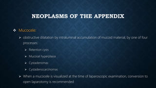 NEOPLASMS OF THE APPENDIX
 Mucocele:
 obstructive dilatation by intraluminal accumulation of mucoid material, by one of four
processes:
 Retention cysts
 Mucosal hyperplasia
 Cystadenomas
 Cystadenocarcinomas
 When a mucocele is visualized at the time of laparoscopic examination, conversion to
open laparotomy is recommended
 