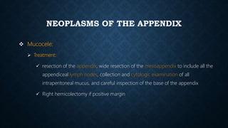 NEOPLASMS OF THE APPENDIX
 Mucocele:
 Treatment:
 resection of the appendix, wide resection of the mesoappendix to include all the
appendiceal lymph nodes, collection and cytologic examination of all
intraperitoneal mucus, and careful inspection of the base of the appendix
 Right hemicolectomy if positive margin
 