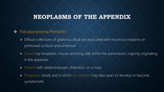 NEOPLASMS OF THE APPENDIX
 Pseudomyxoma Peritonei:
 Diffuse collections of gelatinous fluid are associated with mucinous implants on
peritoneal surfaces and omentum
 Caused by neoplastic mucus-secreting cells within the peritoneum, majority originating
in the appendix
 Present with abdominal pain, distention, or a mass
 Progresses slowly and in which recurrences may take years to develop or become
symptomatic
 