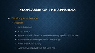 NEOPLASMS OF THE APPENDIX
 Pseudomyxoma Peritonei:
 Treatment:
 Surgical debulking
 Appendectomy
 Hysterectomy with bilateral salpingo-oophorectomy is performed in women
 Adjuvant intraperitoneal hyperthermic chemotherapy
 Radical cytoreductive surgery
 5 year-survival: improved from 30% up to 78%
 