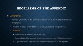 NEOPLASMS OF THE APPENDIX
 Lymphoma:
 Primary lymphoma of the appendix accounts for 1% to 3% of gastrointestinal
lymphomas
 presents as acute appendicitis and is rarely suspected preoperatively
 Treatment:
 Confined to the appendix: Appendectomy
 Extends beyond the appendix onto the cecum or mesentery: Right hemicolectomy
 Adjuvant therapy: is not indicated for lymphoma confined to the appendix
 