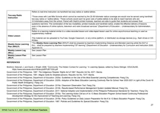 27
RPMS Tool for S.Y. 2021-2022 | Proficient Teachers
Two-way Radio
Instruction
Refers to real-time instruction via handheld two-way radios or walkie-talkies.
“Those areas with Last Mile Schools which cannot be reached by the 25-50 kilometer radius coverage are would now be served using handheld
two-way radios or ‘walkie-talkies.’ These schools would each be given sets of walkie-talkies to be able to reach learners who are
3-5 kilometers away from the school. Paired with DepEd printed modules, teachers are able to guide their students and answer their
questions real-time. The combination of the two modalities, printed modules and handheld radios, enable the effective delivery of lessons
even in the absence of online options, television and radio broadcast services” (Department of Education – Undersecretary for Administration,
2021)
Video Lesson
Refers to a learning material similar to a video-recorded lesson and video-taped lesson used for online asynchronous teaching or used as
supplementary material
This material can be uploaded to YouTube, Google Classroom, or any online platform, or distributed via storage devices (e.g., flash drives or CD-
ROMs).
Weekly Home Learning
Plan (WHLP)
“The Weekly Home Learning Plan (WHLP) shall be prepared by teachers implementing Distance and Blended Learning while the DLP or
DLL…shall be prepared by teachers implementing F2F learning” (Department of Education - Undersecretary for Curriculum and Instruction 2020,
Appendix D).
Weekly Lesson Log
(WLL)
See Lesson Plan
Weekly Lesson Plan
(WLP)
See Lesson Plan
REFERENCES
Bickford, Deborah J. and David J. Wright. 2006. “Community: The Hidden Context for Learning.” In Learning Spaces, edited by Diana Oblinger. EDUCAUSE.
https://www.educause.edu/ir/library/pdf/PUB7102d.pdf
Government of the Philippines. 1997. The Indigenous Peoples’ Rights Act of 1997. Republic Act No. 8371. Manila.
Government of the Philippines. 1991. Magna Carta for Disabled persons. Republic Act No. 7277. Manila.
Government of the Philippines, Department of Education. 2020a. Guidelines on the Use of the Most Essential Learning Competencies. Pasig City.
Government of the Philippines, Department of Education. 2020b. Adoption of the Basic Education Learning Continuity Plan for School Year 2020-2021 in Light of the Covid-19
Public Health Emergency. Pasig City.
Government of the Philippines, Department of Education. 2019a. Classroom Observation Tool. Pasig City.
Government of the Philippines, Department of Education. 2019b. Results-based Performance Management System Updated Manual. Pasig City.
Government of the Philippines, Department of Education. 2017. National Adoption and Implementation of the Philippine Professional Standards for Teachers. Pasig City.
Government of the Philippines, Department of Education. 2016a. The Learning Action Cell as a K to 12 Basic Education Program School-based Continuing Professional
Development Strategy for the Improvement of Teaching and Learning. Pasig City.
Government of the Philippines, Department of Education. 2016b. Policy Guidelines on Daily Lesson Preparation for the K to 12 Basic Education Program. Pasig City.
Government of the Philippines, Department of Education. 1987. Policies and Guidelines for Special Education. Pasig City.
 