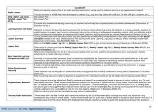 25
RPMS Tool for S.Y. 2021-2022 | Highly Proficient Teachers
GLOSSARY
Audio Lesson
Refers to a learning material that is an audio recorded lesson which can be used for distance learning or as supplementary material
This can be saved in a USB flash drive and played in a device (e.g., plug-and-play radios with USB port, TV with USB port, computer, etc.).
Daily Lesson Log (DLL) See Lesson Plan
Detailed Lesson Plan
(DLP)
See Lesson Plan
Learning Action Cell (LAC)
Functions as a professional learning community for teachers that will help them improve practice and learner achievement (Department of
Education 2016a, i)
LAC aims to improve the teaching-learning process that will lead to improved learning among the students; to nurture successful teachers; to
enable teachers to support each other to continuously improve their content and pedagogical knowledge, practice, skills, and attitudes; and to
foster a professional collaborative spirit among school heads, teachers, and the community as a whole (Department of Education 2016a, 3).
Lesson Exemplar
“During pandemic and other disruptive events, all public elementary and secondary school teachers in the region shall prepare their lesson
exemplars instead of the usual Detailed Lesson Plan (DLPs) and/or Daily Learning Logs (DLL) for MELCs and/or enabling competencies”
(Department of Education - CALABARZON 2020, 10).
Lesson Plan
Refers to the Daily Lesson Log (DLL) or Detailed Lesson Plan (DLP) as part of instructional planning (Department of Education 2016b)
Other forms of a lesson plan are the Weekly Lesson Plan (WLP), Weekly Lesson Log (WLL), Weekly Home Learning Plan (WHLP) and
Lesson Exemplars (LE).
Most Essential Learning
Competencies (MELCs)
Refer to the competencies from the K to 12 curriculum guides which are most useful in many professions and in everyday life, thereby
satisfying the so-called endurance criterion.
Anchored on the prescribed standards, these competencies identified by the Department in consultation with stakeholders are to be used
nationwide by field implementers and private schools for SY 2020-2021 as a response to developing resilient education systems most
especially during emergencies such as the current global pandemic (Department of Education 2020a).
Online Synchronous
Teaching
A mode of teaching that utilizes video conferencing, live chat, instant messaging, or a combination of any of the online tools to engage
learners to work in real-time
These materials may be designed for collaborative tasks to engage learners on virtual collaboration among peers (Department of Education
2020b, 31).
Supplementary Materials
Refer to learning resources crafted by teachers to supplement the materials handed down by the DepEd division/regional/central offices
These materials should be aligned with DepEd standards and support the contextualized needs of learners in online, modular, and TV- and
radio-based instruction. These teacher-made learning materials can be printed or digital modules, activity sheets, interactive e-materials, and
MELCs-aligned video- and audio-lessons (Department of Education - Undersecretary for Curriculum and Instruction 2020, 3). Writing tasks
can also be part of the supplementary materials where learners can write the challenges they are facing and what parts of the lesson they did
not fully understand and need additional help for from their teacher (Department of Education 2020b, 37)
Two-way Radio Instruction
Refers to real-time instruction via handheld two-way radios or walkie-talkies.
“Those areas with Last Mile Schools which cannot be reached by the 25-50 kilometer radius coverage are would now be served using
handheld two-way radios or ‘walkie-talkies.’ These schools would each be given sets of walkie-talkies to be able to reach learners who are 3-5
kilometers away from the school. Paired with DepEd printed modules, teachers are able to guide their students and answer their questions
 