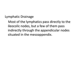 Lymphatic Drainage
Most of the lymphatics pass directly to the
ileocolic nodes, but a few of them pass
indirectly through the appendicular nodes
situated in the mesoappendix.
 